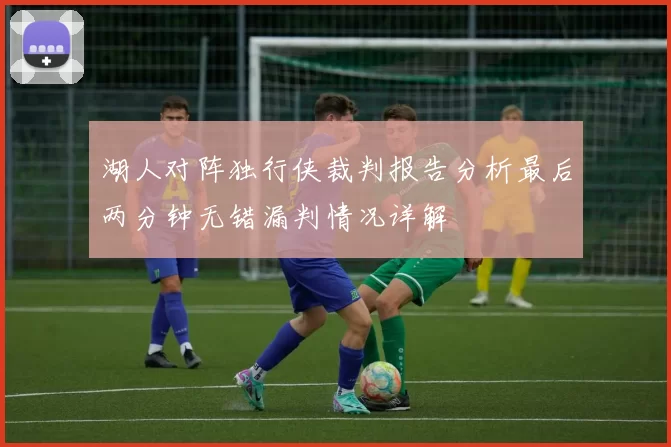 湖人对阵独行侠裁判报告分析最后两分钟无错漏判情况详解
