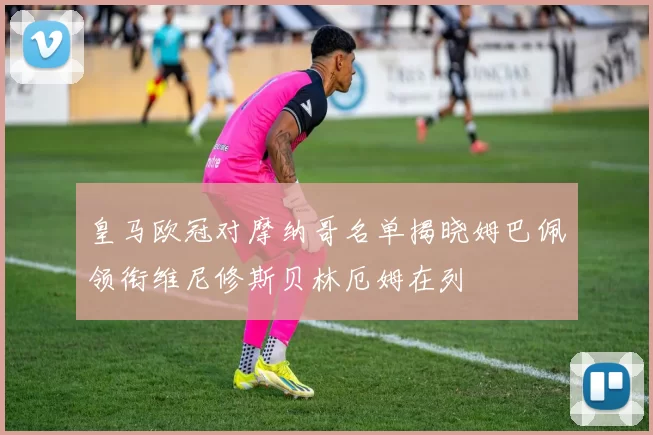 皇马欧冠对摩纳哥名单揭晓姆巴佩领衔维尼修斯贝林厄姆在列