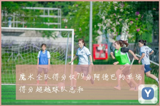魔术全队得分仅79分阿德巴约单场得分超越球队总和