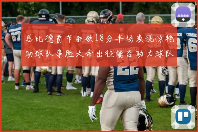 恩比德首节狂砍18分半场表现惊艳助球队争胜大帝出征能否助力球队逆袭