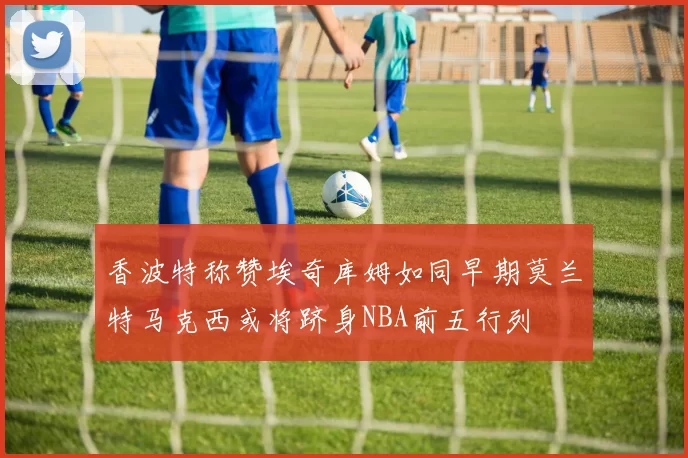 香波特称赞埃奇库姆如同早期莫兰特马克西或将跻身NBA前五行列