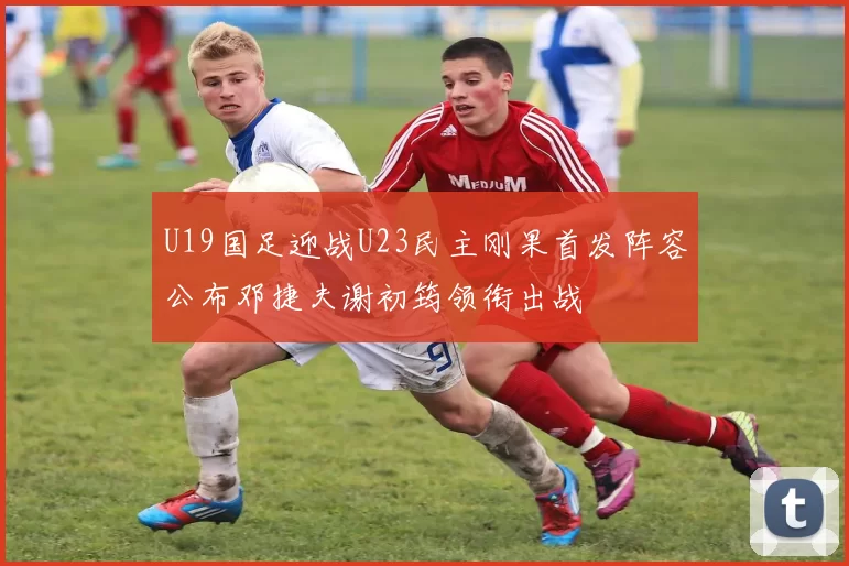 U19国足迎战U23民主刚果首发阵容公布邓捷夫谢初筠领衔出战