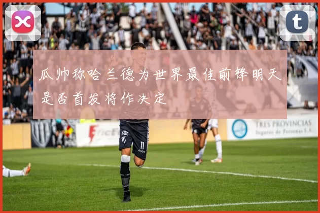 瓜帅称哈兰德为世界最佳前锋明天是否首发将作决定
