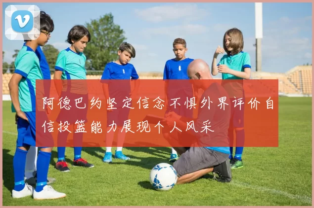 阿德巴约坚定信念不惧外界评价自信投篮能力展现个人风采