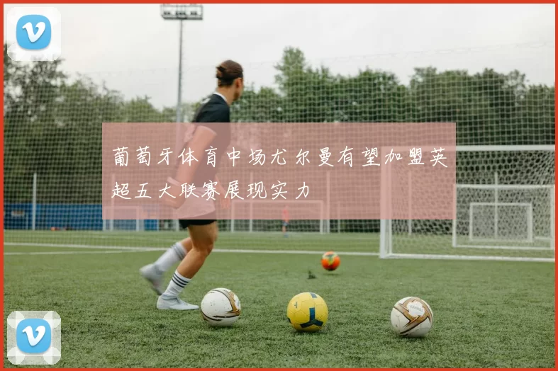 葡萄牙体育中场尤尔曼有望加盟英超五大联赛展现实力