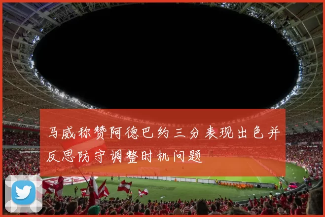 马威称赞阿德巴约三分表现出色并反思防守调整时机问题