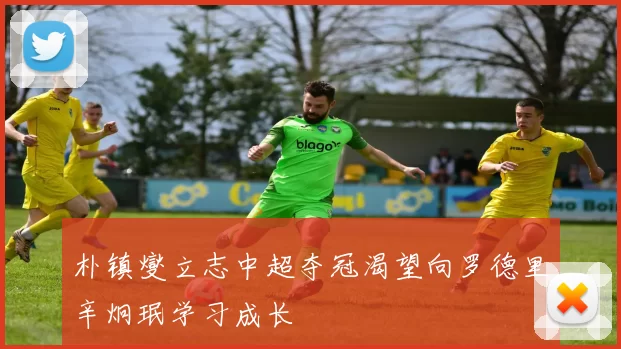 朴镇燮立志中超夺冠渴望向罗德里辛炯珉学习成长